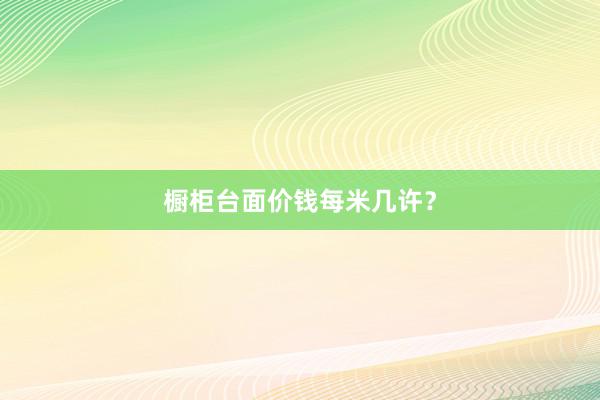 橱柜台面价钱每米几许？