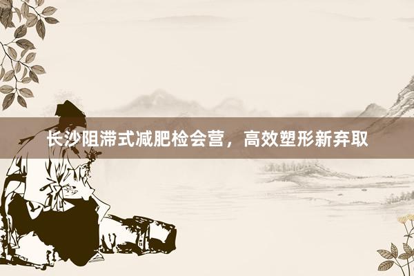 长沙阻滞式减肥检会营，高效塑形新弃取